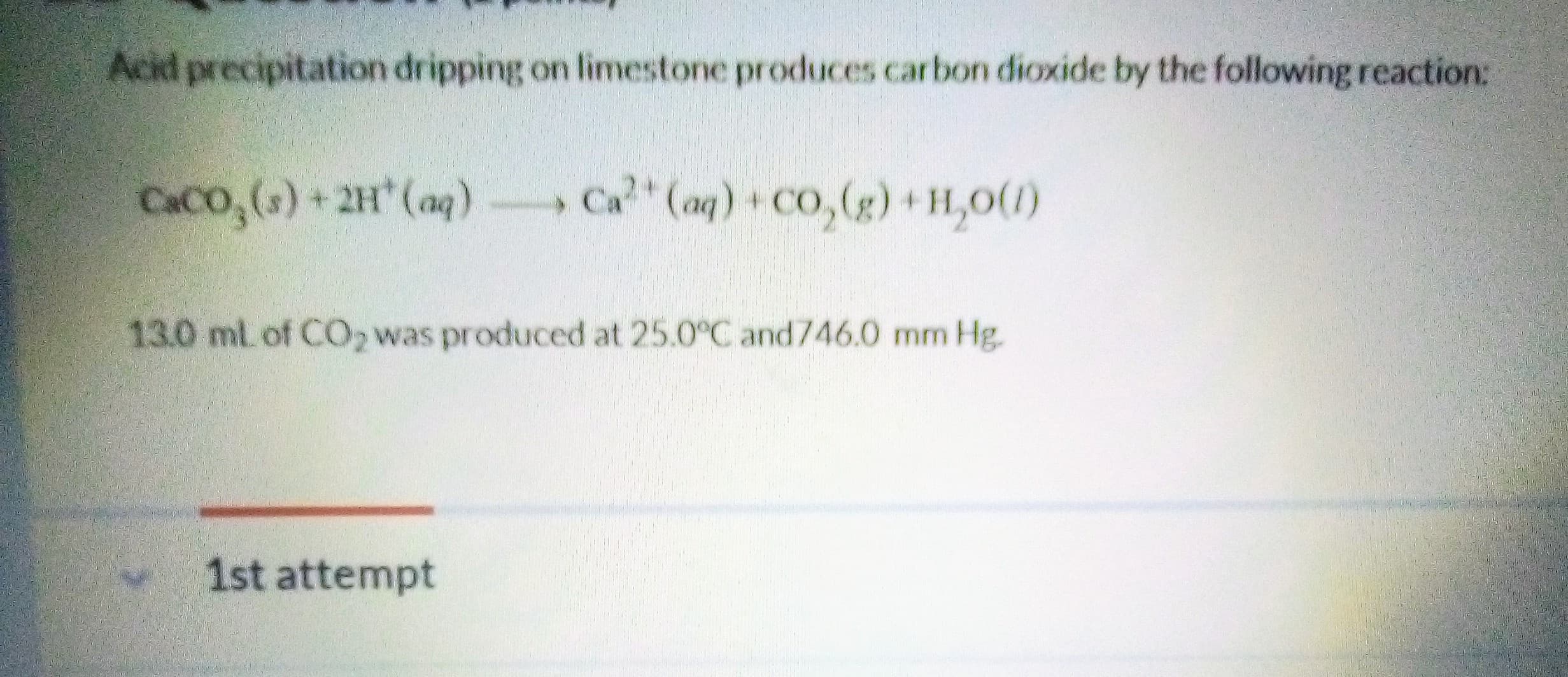 Acid precipitation dripping on limestone produces carbon dioxide by the following reaction:
CACO,()+2H (ag)
Ca (aq) Co,(g)+H,0(1)
13.0 ml. of CO2 was produced at 25.0°C and746.0 mm Hg.
1st attempt

