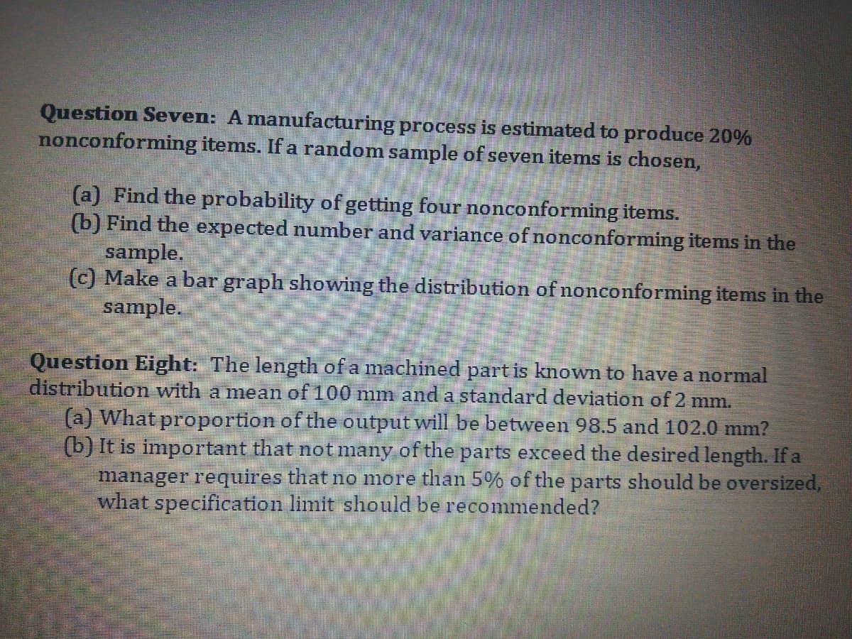 Question Seven: Amanufacturing process is estimated to produce 20%
nonconforming items. If a random sample of seven items is chosen,
(a) Find the probability of getting four nonconforming items.
(b) Find the expected number and variance of nonconforming items in the
sample.
(c) Make a bar graph showing the distribution of nonconforming items in the
sample.
Question Eight: The length of a machined partis known to have a normal
distribution with a mean of 100 mm and a standard deviation of 2 mm.
(a) What proportion of the output will be between 98.5 and 102.0 mm?
(b) It is important that notmany of the parts exceed the desired length. If a
manager requires that no more than 5% of the parts should be oversized,
what specification limit should be recommended?
