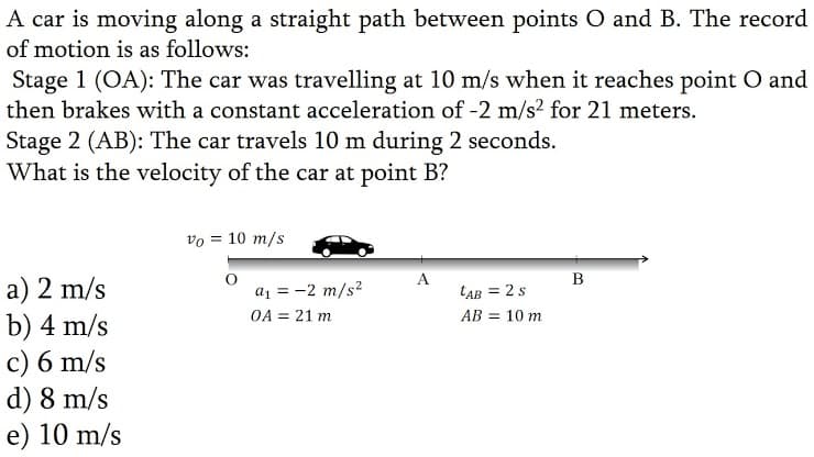 A car is moving along a straight path between points O and B. The record
of motion is as follows:
Stage 1 (OA): The car was travelling at 10 m/s when it reaches point O and
then brakes with a constant acceleration of -2 m/s? for 21 meters.
Stage 2 (AB): The car travels 10 m during 2 seconds.
What is the velocity of the car at point B?
vo = 10 m/s
A
B
a) 2 m/s
b) 4 m/s
c) 6 m/s
d) 8 m/s
e) 10 m/s
a1 = -2 m/s?
OA = 21 m
LAB = 2s
AB = 10 m
