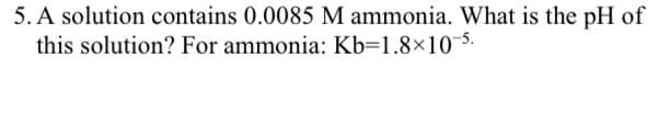 5. A solution contains 0.0085 M ammonia. What is the pH of
this solution? For ammonia: Kb=1.8×10-5.
