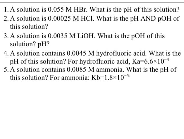 1. A solution is 0.055 M HBr. What is the pH of this solution?
2. A solution is 0.00025 M HCl. What is the pH AND pOH of
this solution?
3. A solution is 0.0035 M LIOH. What is the pOH of this
solution? pH?
4. A solution contains 0.0045 M hydrofluoric acid. What is the
pH of this solution? For hydrofluoric acid, Ka=6.6×104
5. A solution contains 0.0085 M ammonia. What is the pH of
this solution? For ammonia: Kb=1.8×10-5.
