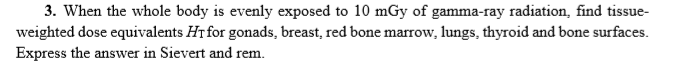 3. When the whole body is evenly exposed to 10 mGy of gamma-ray radiation, find tissue-
weighted dose equivalents HT for gonads, breast, red bone marrow, lungs, thyroid and bone surfaces.
Express the answer in Sievert and rem.
