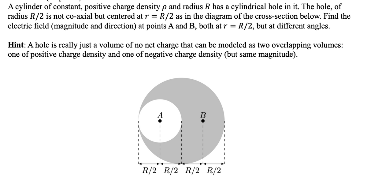 A cylinder of constant, positive charge density p and radius R has a cylindrical hole in it. The hole, of
radius R/2 is not co-axial but centered at r = R/2 as in the diagram of the cross-section below. Find the
electric field (magnitude and direction) at points A and B, both at r = R/2, but at different angles.
Hint: A hole is really just a volume of no net charge that can be modeled as two overlapping volumes:
one of positive charge density and one of negative charge density (but same magnitude).
B
R/2 R/2 R/2 R/2