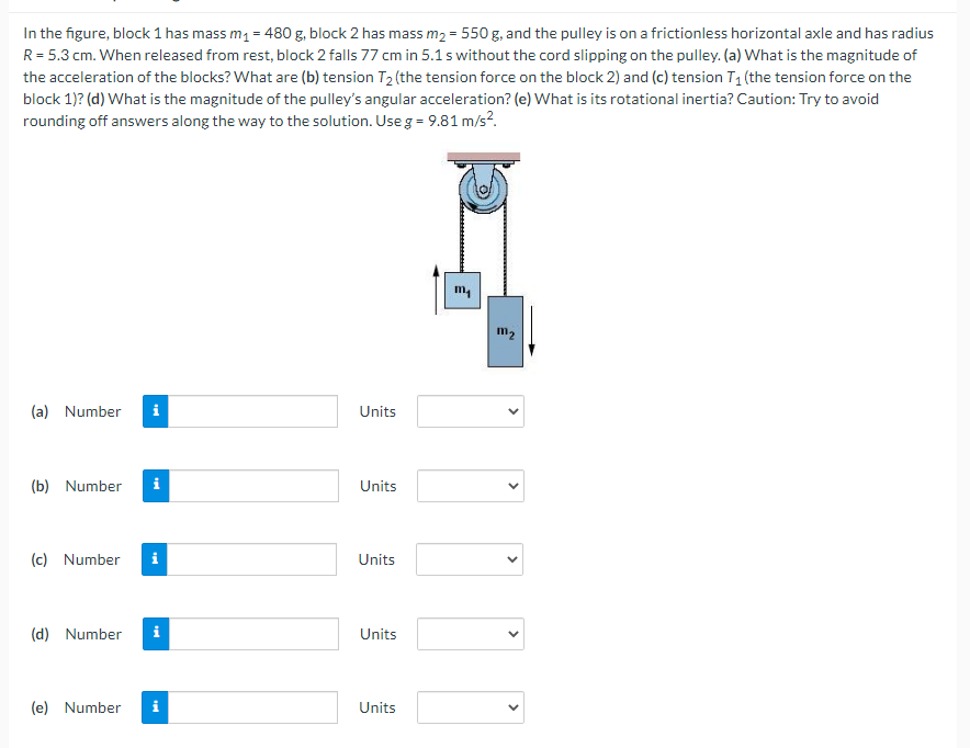In the figure, block 1 has mass m1 = 480 g, block 2 has mass m2 = 550 g, and the pulley is on a frictionless horizontal axle and has radius
R = 5.3 cm. When released from rest, block 2 falls 77 cm in 5.1 s without the cord slipping on the pulley. (a) What is the magnitude of
the acceleration of the blocks? What are (b) tension T2 (the tension force on the block 2) and (c) tension T1 (the tension force on the
block 1)? (d) What is the magnitude of the pulley's angular acceleration? (e) What is its rotational inertia? Caution: Try to avoid
rounding off answers along the way to the solution. Use g = 9.81 m/s?.
m,
m2
(a) Number
i
Units
(b) Number
i
Units
(c) Number
i
Units
(d) Number
i
Units
(e) Number
i
Units
