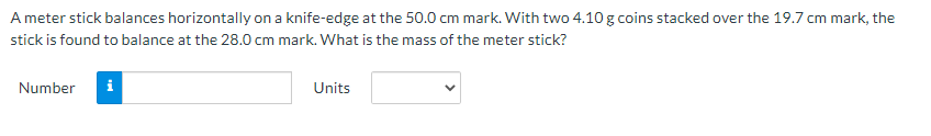 A meter stick balances horizontally on a knife-edge at the 50.0 cm mark. With two 4.10 g coins stacked over the 19.7 cm mark, the
stick is found to balance at the 28.0 cm mark. What is the mass of the meter stick?
Number
i
Units
