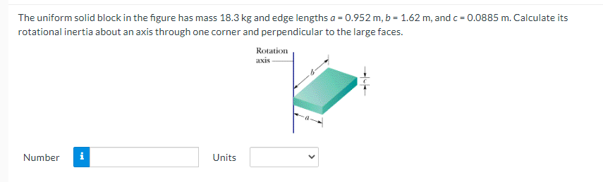 The uniform solid block in the figure has mass 18.3 kg and edge lengths a = 0.952 m, b = 1.62 m, and c = 0.0885 m. Calculate its
rotational inertia about an axis through one corner and perpendicular to the large faces.
Rotation
аxis
Number
i
Units
