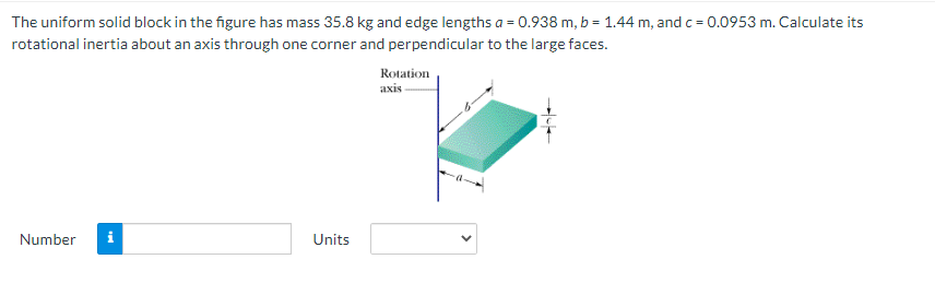 The uniform solid block in the figure has mass 35.8 kg and edge lengths a = 0.938 m, b = 1.44 m, and c = 0.0953 m. Calculate its
rotational inertia about an axis through one corner and perpendicular to the large faces.
Rotation
axis-
Number
i
Units
