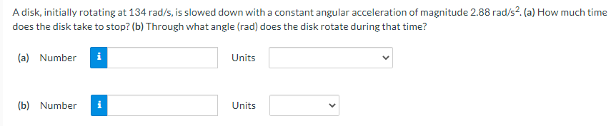 A disk, initially rotating at 134 rad/s, is slowed down with a constant angular acceleration of magnitude 2.88 rad/s?. (a) How much time
does the disk take to stop? (b) Through what angle (rad) does the disk rotate during that time?
(a) Number
i
Units
(b) Number
Units
