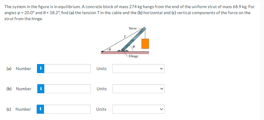 The system in the figure is in equilibrium. A concrete block of mass 274 kg hangs from the end of the uniform strut of mass 68.9 kg. For
angles o = 20.0° and e = 58.2°, find (a) the tension Tin the cable and the (b) horizontal and (c) vertical components of the force on the
strut from the hinge.
Strut
Hinge
(a) Number
i
Units
(b) Number
i
Units
(c) Number
Units
>
>
