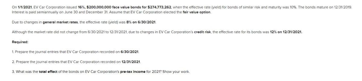 On 1/1/2021, EV Car Corporation issued 16%, $200,000,000 face value bonds for $274,773,262, when the effective rate (yield) for bonds of similar risk and maturity was 10%. The bonds mature on 12/31/2019.
Interest is paid semiannually on June 30 and December 31. Assume that EV Car Corporation elected the fair value option.
Due to changes in general market rates, the effective rate (yield) was 8% on 6/30/2021.
Although the market rate did not change from 6/30/2021 to 12/31/2021, due to changes in EV Car Corporation's credit risk, the effective rate for its bonds was 12% on 12/31/2021.
Required:
1. Prepare the journal entries that EV Car Corporation recorded on 6/30/2021.
2. Prepare the journal entries that EV Car Corporation recorded on 12/31/2021.
3. What was the total effect of the bonds on EV Car Corporation's pre-tax income for 2021? Show your work.