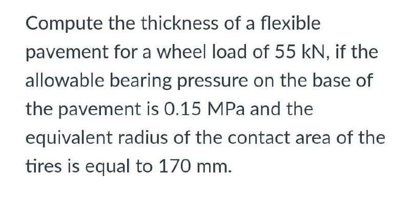 Compute the thickness of a flexible
pavement for a wheel load of 55 kN, if the
allowable bearing pressure on the base of
the pavement is 0.15 MPa and the
equivalent radius of the contact area of the
tires is equal to 170 mm.