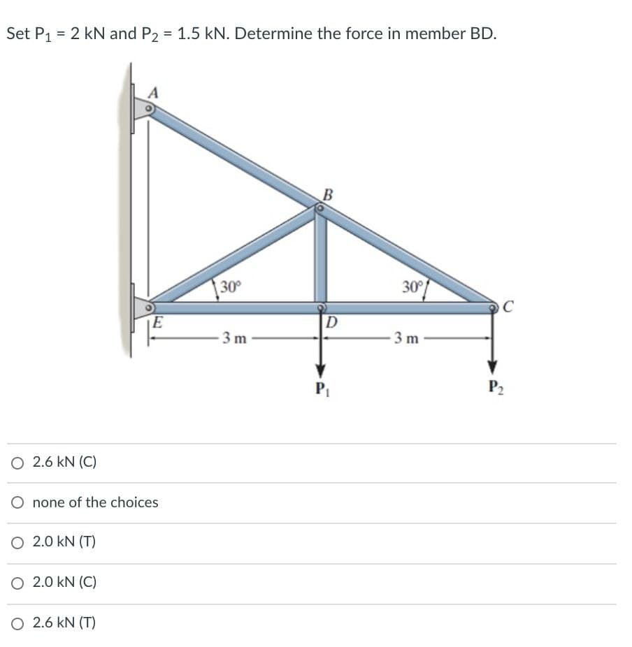 Set P₁ = 2 kN and P2 = 1.5 kN. Determine the force in member BD.
O 2.6 KN (C)
none of the choices
O 2.0 KN (T)
O 2.0 KN (C)
E
O 2.6 KN (T)
30°
-3 m
B
D
P₁
30°
3 m
C
P₂