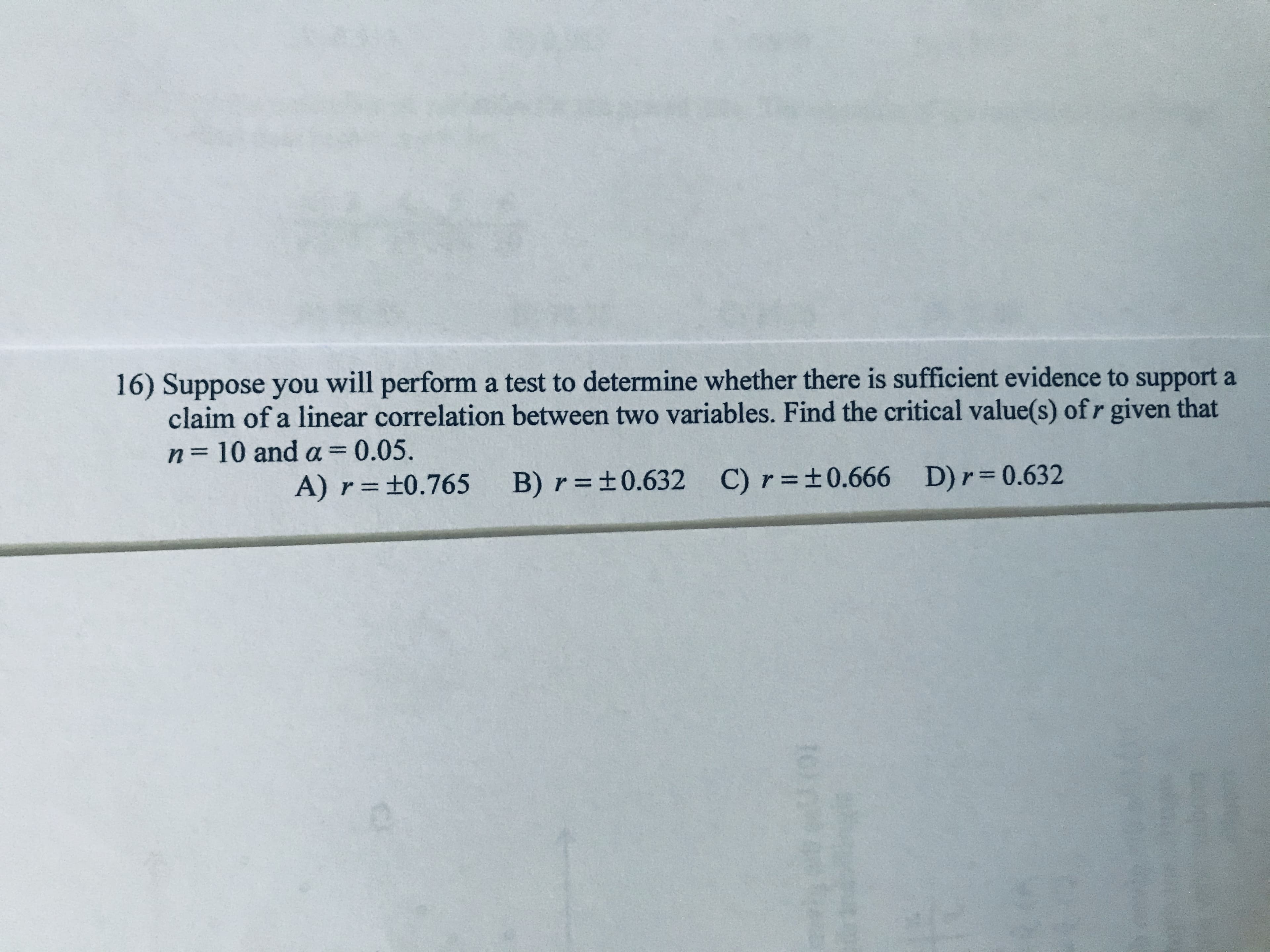 16) Suppose you will perform a test to determine whether there is sufficient evidence to support a
claim of a linear correlation between two variables. Find the critical value(s) of r given that
n= 10 and a=0.05.
%3D
A) r=±0.765 B) r=±0.632 C) r=±0.666 D)r 0.632
