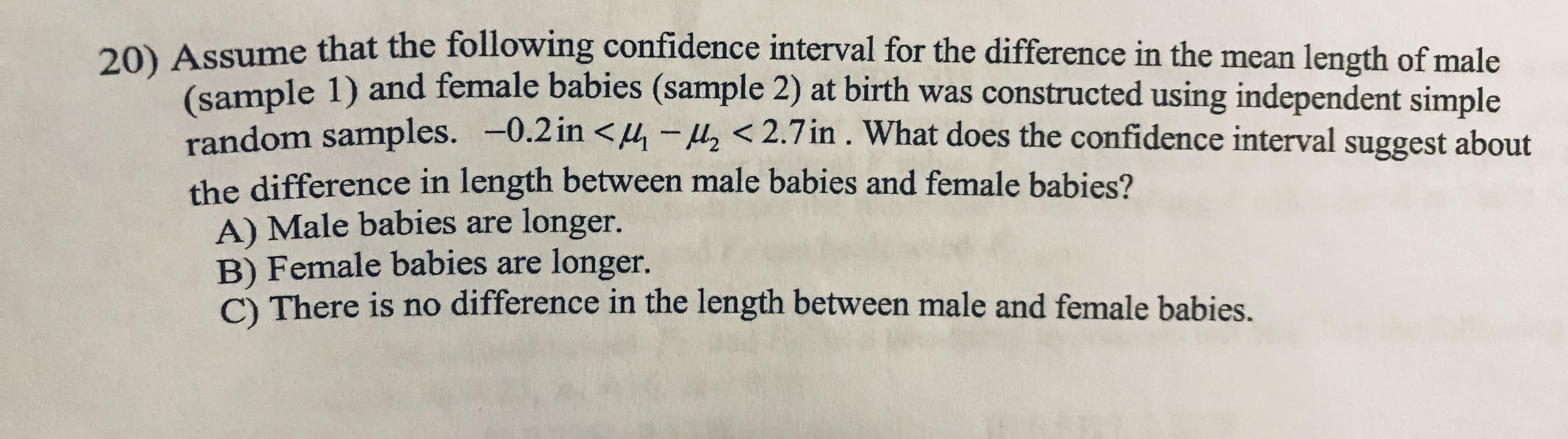 20) Assume that the following confidence interval for the difference in the mean length of male
(sample 1) and female babies (sample 2) at birth was constructed using independent simple
random samples. -0.2in <4-z<2.7in. What does the confidence interval suggest about
the difference in length between male babies and female babies?
A) Male babies are longer.
B) Female babies are longer.
C) There is no difference in the length between male and female babies.
