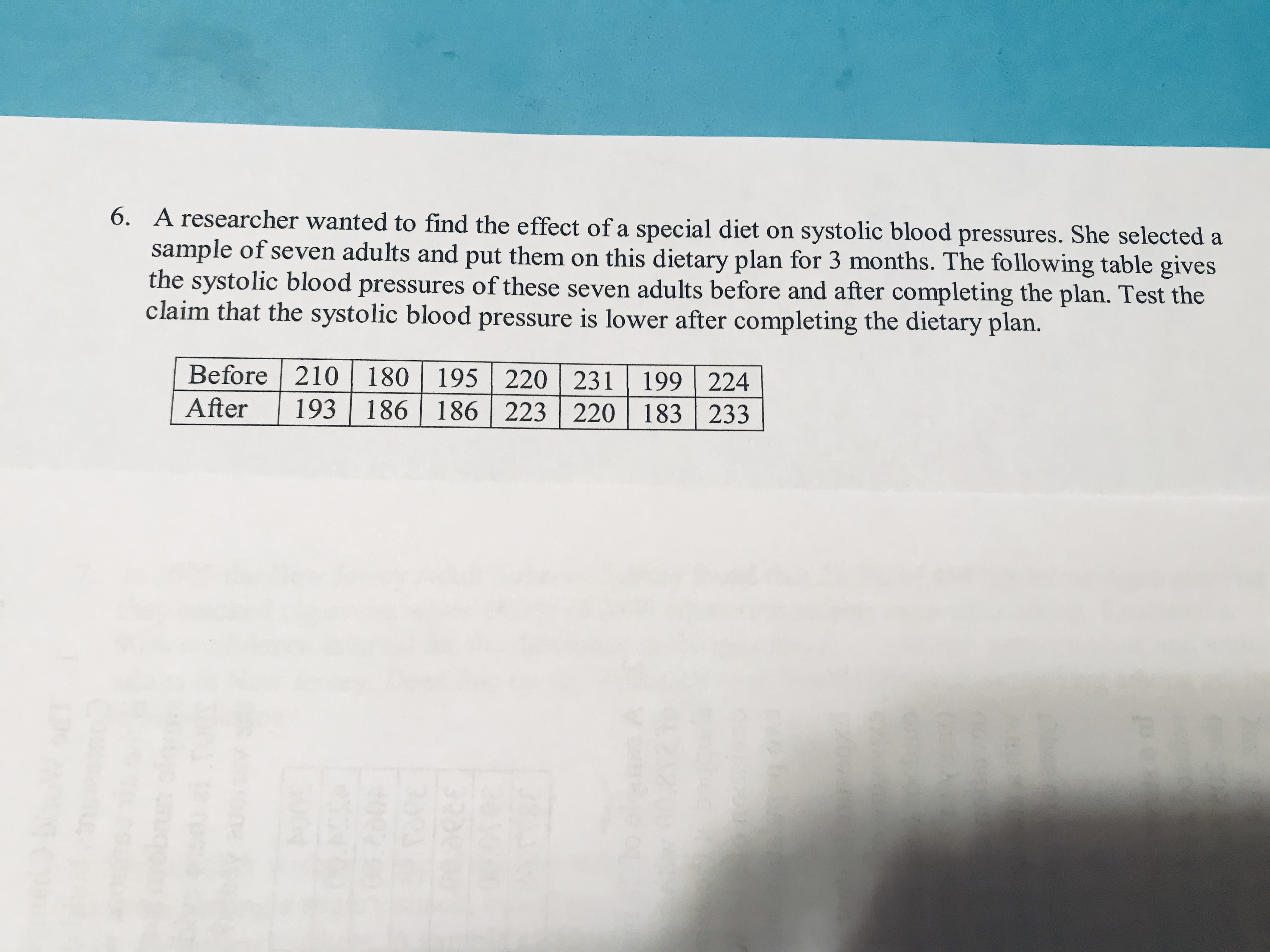 6. A researcher wanted to find the effect of a special diet on systolic blood pressures. She selected a
sample of seven adults and put them on this dietary plan for 3 months. The following table gives
the systolic blood pressures of these seven adults before and after completing the plan. Test the
claim that the systolic blood pressure is lower after completing the dietary plan.
Before 210 180 195 220
231 199 224
220 183 233
After
193 |
186 186 223
