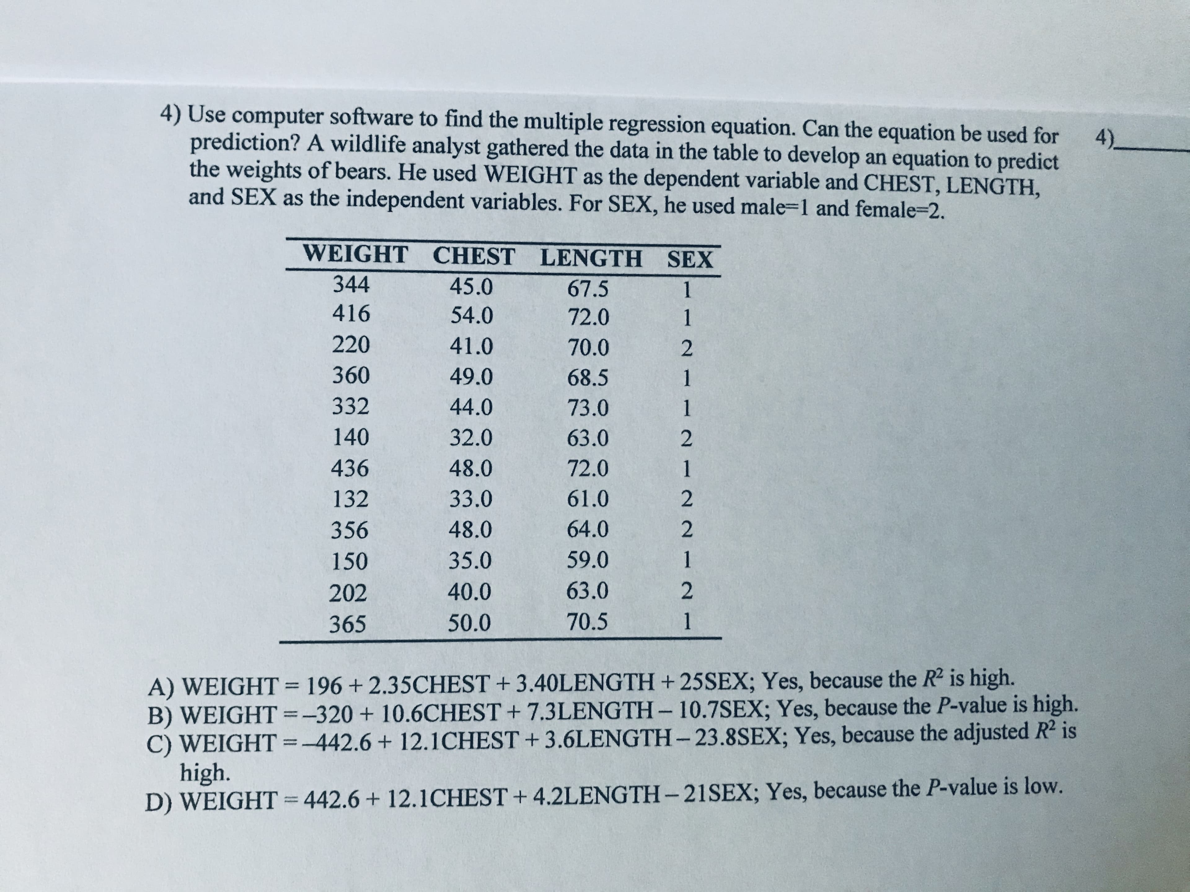 4) Use computer software to find the multiple regression equation. Can the equation be used for
prediction? A wildlife analyst gathered the data in the table to develop an equation to predict
the weights of bears. He used WEIGHT as the dependent variable and CHEST, LENGTH,
4)_
and SEX as the independent variables. For SEX, he used male-1 and female=2.
WEIGHT CHEST LENGTH SEX
344
45.0
67.5
1
416
54.0
72.0
1
220
41.0
70.0
360
49.0
68.5
332
44.0
73.0
1
140
32.0
63.0
436
48.0
72.0
1
132
33.0
61.0
356
48.0
64.0
150
35.0
59.0
1
202
40.0
63.0
365
50.0
70.5
1
A) WEIGHT = 196 + 2.35CHEST + 3.40LENGTH + 25SEX; Yes, because the R2 is high.
B) WEIGHT =-320+10.6CHEST + 7.3LENGTH-10.7SEX; Yes, because the P-value is high.
C) WEIGHT =-442.6 + 12.1CHEST + 3.6LENGTH- 23.8SEX; Yes, because the adjusted R² is
high.
D) WEIGHT = 442.6+ 12.1CHEST + 4.2LENGTH– 21SEX; Yes, because the P-value is low.
%3D
|D
%3D
