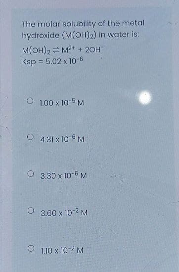 The molar solubility of the metal
hydroxide (M(OH)2) in water is:
M(OH)2 = M2+ + 20H
Ksp = 5.02 x 1o-6
1.00 x 10-5 M
O 4.31 x 10-6 M
3.30 x 10-6 M
O 3.60 x 10-2 M
O 1.10 x 10-2 M
