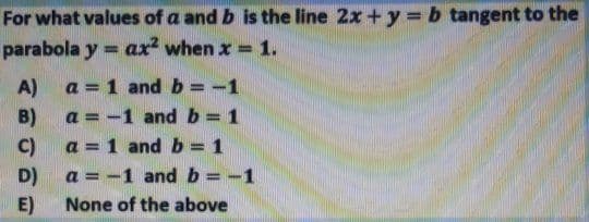 For what values of a and b is the line 2x + y = b tangent to the
parabola y = ax when x = 1.
%3D
A)
a = -1 and b = 1
B)
C)
a = 1 and b = 1
a = -1 and b = -1
a = 1 and b = -1
%3D
D)
E)
None of the above
