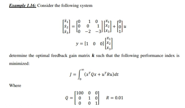 Example 1.16: Consider the following system
8-6 98-4-
10
0 0
Lo -2 -31
1
Where
y=[100]x2
determine the optimal feedback gain matrix k such that the following performance index is
minimized:
J = [™* (x² Qx + u² Ru) dt
[100 0 01
1 0
0
1
Q = 0
0
น
R = 0.01