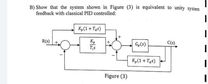 B) Show that the system shown in Figure (3) is equivalent to unity system
feedback with classical PID controlled:
R(s) +
Kp (1 + Tas)
Kp
Tis
Figure (3)
Gp(s)
K₂(1 + Tas)
C(s)
|
I
1
I