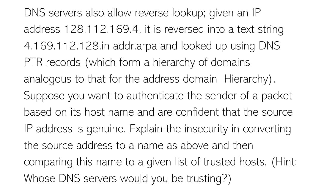 DNS servers also allow reverse lookup; given an IP
address 128.112.169.4, it is reversed into a text string
4.169.112.128.in addr.arpa and looked up using DNS
PTR records (which form a hierarchy of domains
analogous to that for the address domain Hierarchy).
Suppose you want to authenticate the sender of a packet
based on its host name and are confident that the source
IP address is genuine. Explain the insecurity in converting
the source address to a name as above and then
comparing this name to a given list of trusted hosts. (Hint:
Whose DNS servers would you be trusting?)