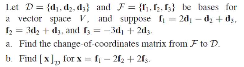 Let D= {d1,d2, d3} and F= {f1, f2, f3} be bases for
vector space V, and suppose fi = 2d1 – d2 + d3,
f2 = 3d, + d3, and f3 = –3d1+ 2d3.
a. Find the change-of-coordinates matrix from F to D.
b. Find [x], for x = f1 – 2f, + 2f3.
%3D
