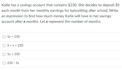 Katie has a savings account that contains $230. She decides to deposit $5
each month from her monthly earnings for babysitting after school. Write
an expression to find how much money Katie will have in her savings
account after x months. Let x represent the number of months.
O 5x = 230
5 + x+ 230
5x + 230
230 - 5x
