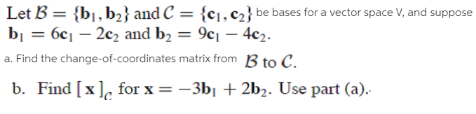 Let B = {bj, b2} and C = {c],c2} be bases for a vector space V, and suppose
bj 3 бс1 — 2с, and bz — 9с — 4с2.
a. Find the change-of-coordinates matrix from B to C.
%3D
%3D
b. Find [x], for x = -3b| + 2b2. Use part (a).
