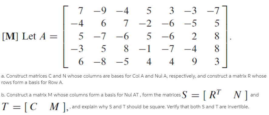 7 -9
-4
5
3 -3 -7
-4
6.
7 -2 -6
-5
5
[M] Let A =
5 -7
-6
5 -6
2
-3
5
8 -1
-7
-4
6 -8
-5
3
a. Construct matrices C and N whose columns are bases for Col A and Nul A, respectively, and construct a matrix R whose
rows form a basis for Row A.
b. Construct a matrix M whose columns form a basis for Nul AT , form the matrices S = [R' N
and
T = [C , and explain why S and T should be square. Verify that both S and T are invertible.
M ],
