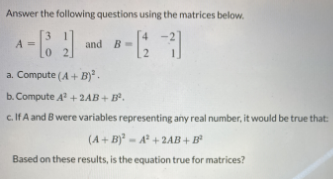 Answer the following questions using the matrices below.
A =
and B-
2.
a. Compute (A+ B).
b. Compute A + 2AB + B.
c. IfA and B were variables representing any real number, it would be true that:
(A+ B) - A + 2AB+ B
Based on these results, is the equation true for matrices?
