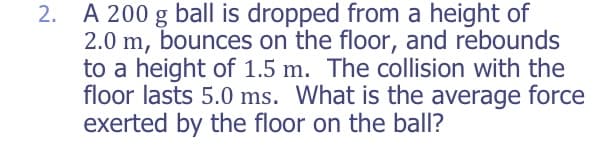2. A 200 g ball is dropped from a height of
2.0 m, bounces on the floor, and rebounds
to a height of 1.5 m. The collision with the
floor lasts 5.0 ms. What is the average force
exerted by the floor on the ball?
