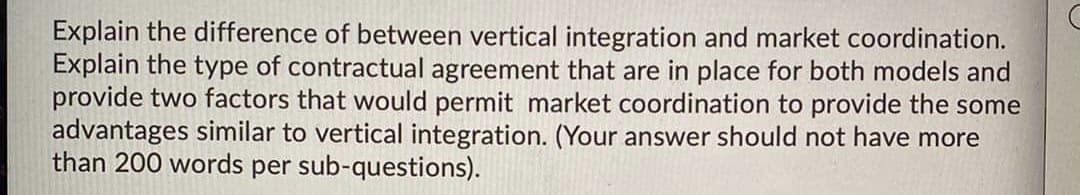 Explain the difference of between vertical integration and market coordination.
Explain the type of contractual agreement that are in place for both models and
provide two factors that would permit market coordination to provide the some
advantages similar to vertical integration. (Your answer should not have more
than 200 words per sub-questions).
