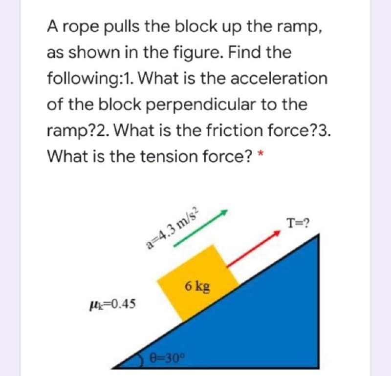 A rope pulls the block up the ramp,
as shown in the figure. Find the
following:1. What is the acceleration
of the block perpendicular to the
ramp?2. What is the friction force?3.
What is the tension force? *
T=?
a=4.3 m/s?
6 kg
H=0.45
0-30°
