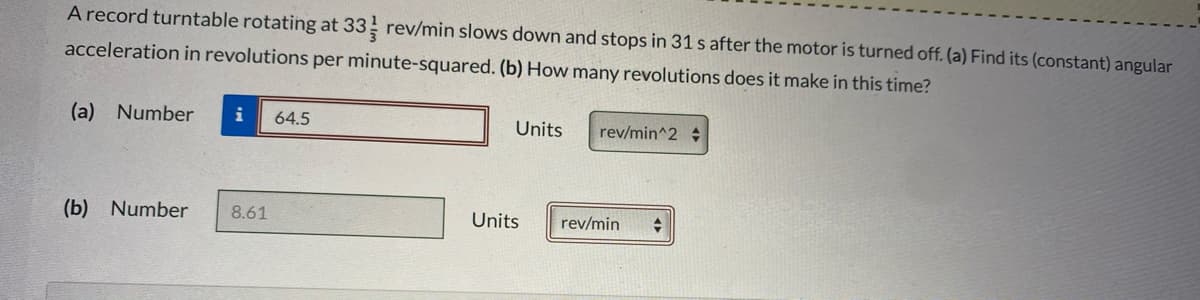 A record turntable rotating at 33 rev/min slows down and stops in 31 s after the motor is turned off. (a) Find its (constant) angular
acceleration in revolutions per minute-squared. (b) How many revolutions does it make in this time?
(a) Number
i
64.5
Units
rev/min^2
(b) Number
8.61
Units
rev/min
