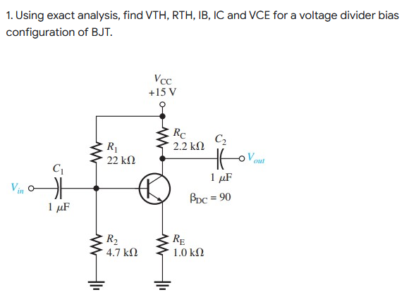 1. Using exact analysis, find VTH, RTH, IB, IC and VCE for a voltage divider bias
configuration of BJT.
Vcc
+15 V
Vin o
C₁
1 μF
www
R₁
22 ΚΩ
R₂
4.7 ΚΩ
WWII
Rc
2.2 ΚΩ
RE
C₂
to
1 μF
PDC = 90
1.0 ΚΩ
ov
out