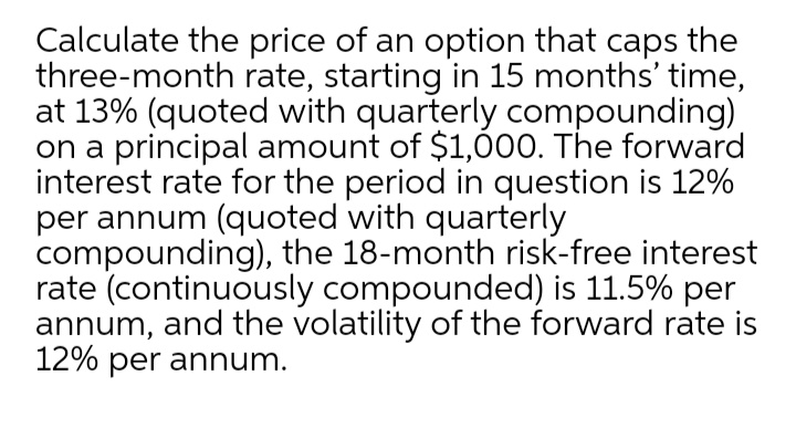 Calculate the price of an option that caps the
three-month rate, starting in 15 months' time,
at 13% (quoted with quarterly compounding)
on a principal amount of $1,000. The forward
interest rate for the period in question is 12%
per annum (quoted with quarterly
compounding), the 18-month risk-free interest
rate (continuously compounded) is 11.5% per
annum, and the volatility of the forward rate is
12% per annum.
