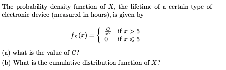 The probability density function of X, the lifetime of a certain type of
electronic device (measured in hours), is given by
fx(x) =
S if æ > 5
if æ < 5
(a) what is the value of C?
(b) What is the cumulative distribution function of X?
