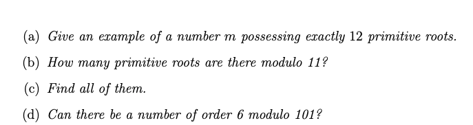 (a) Give an example of a number m possessing eractly 12 primitive roots.
(b) How many primitive roots are there modulo 11?
(c) Find all of them.
(d) Can there be a number of order 6 modulo 101?
