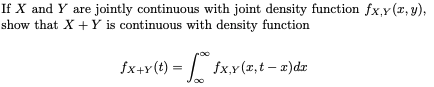 If X and Y are jointly continuous with joint density function fx,y(x, y),
show that X +Y is continuous with density function
fx+Y(t) = | fx,Y (x,t – x)dr
