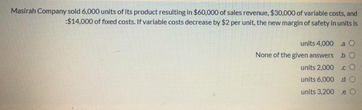 Masirah Company sold 6,000 units of its product resulting in $60,000 of sales revenue, $30,000 of variable costs, and
:$14,000 of fixed costs. If variable costs decrease by $2 per unit, the new margin of safety in units is
units 4,000 .a O
None of the given answers .b O
units 2,000 .c O
units 6,000 .d O
units 3,200 .e O
