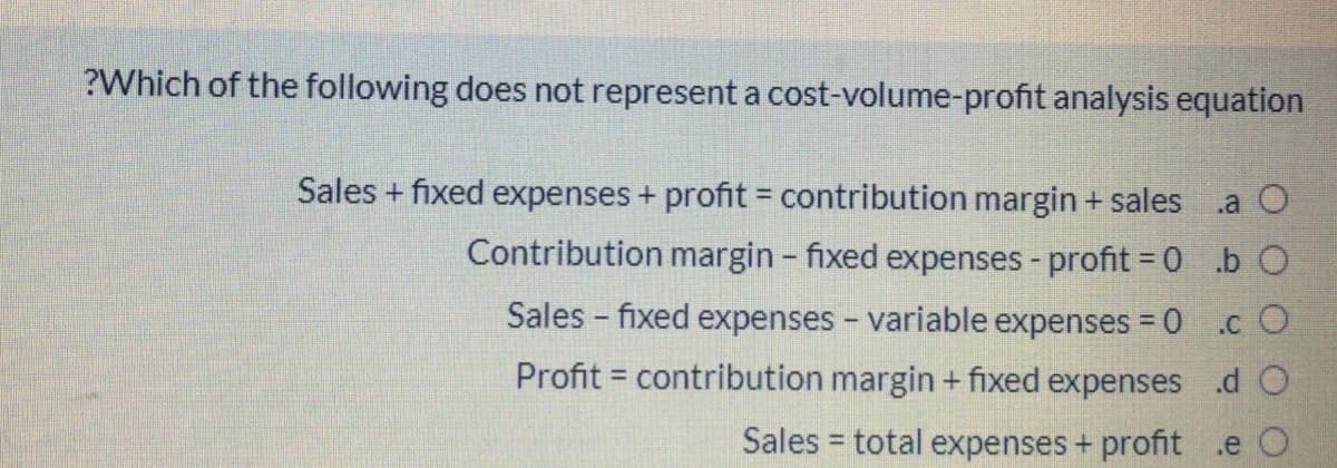 ?Which of the following does not represent a cost-volume-profit analysis equation
Sales + fixed expenses + profit = contribution margin + sales
.a O
Contribution margin - fixed expenses - profit = 0.b O
Sales - fixed expenses - variable expenses = 0
.c O
Profit = contribution margin + fixed expenses d O
Sales = total expenses + profit .e O

