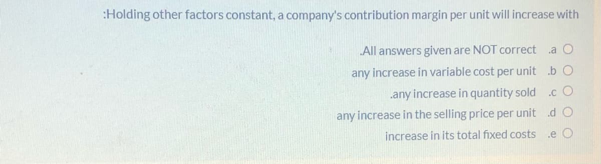 :Holding other factors constant, a company's contribution margin per unit will increase with
All answers given are NOT correct
.a O
any increase in variable cost per unit .b O
.any increase in quantity sold
.c O
any increase in the selling price per unit .d O
increase in its total fixed costs
.e O
