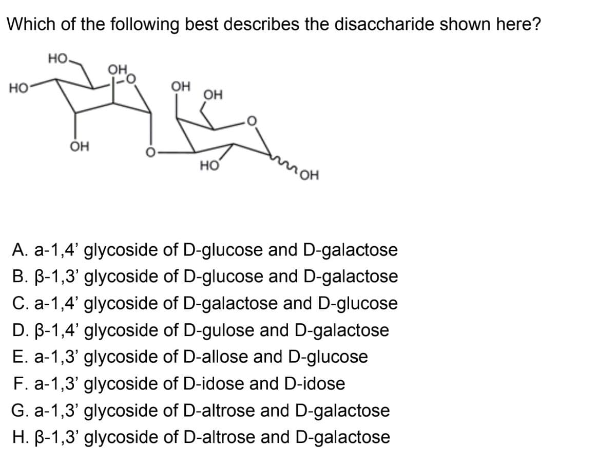 Which of the following best describes the disaccharide shown here?
HO.
он,
но
OH
OH
HO
A. a-1,4' glycoside of D-glucose and D-galactose
B. B-1,3' glycoside of D-glucose and D-galactose
C. a-1,4' glycoside of D-galactose and D-glucose
D. B-1,4' glycoside of D-gulose and D-galactose
E. a-1,3' glycoside of D-allose and D-glucose
F. a-1,3' glycoside of D-idose and D-idose
G. a-1,3' glycoside of D-altrose and D-galactose
H. B-1,3' glycoside of D-altrose and D-galactose
