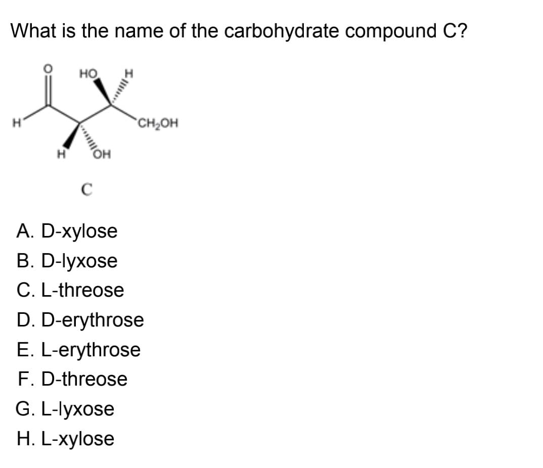 What is the name of the carbohydrate compound C?
но
H.
CH2OH
C
A. D-xylose
В. D-lyxose
C. L-threose
D. D-erythrose
E. L-erythrose
F. D-threose
G. L-lyxose
H. L-xylose
