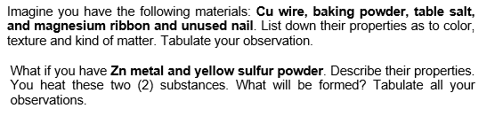Imagine you have the following materials: Cu wire, baking powder, table salt,
and magnesium ribbon and unused nail. List down their properties as to color,
texture and kind of matter. Tabulate your observation.
What if you have Zn metal and yellow sulfur powder. Describe their properties.
You heat these two (2) substances. What will be formed? Tabulate all your
observations.
