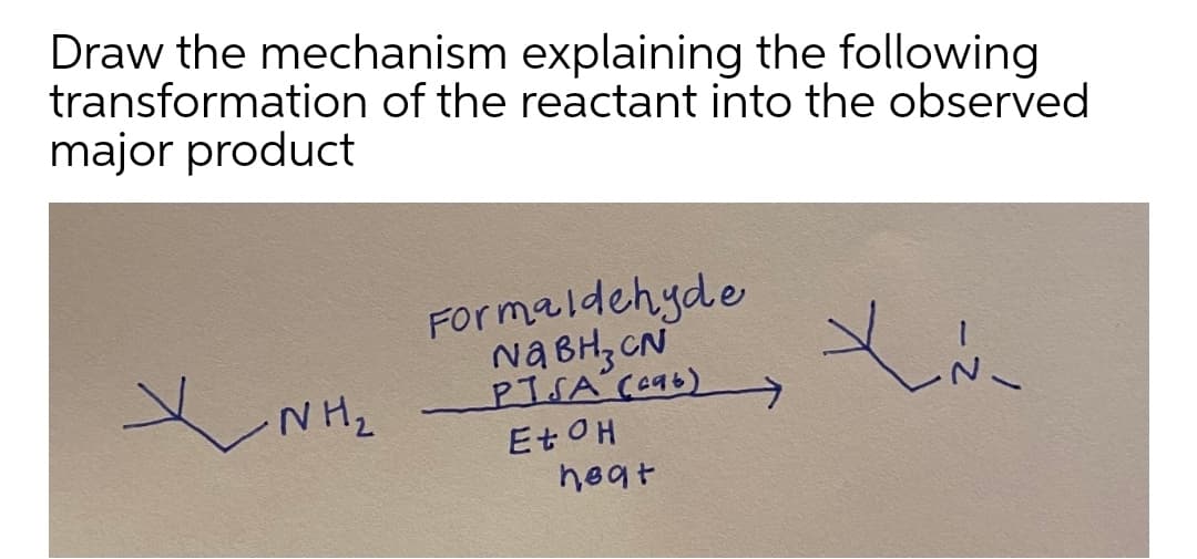 Draw the mechanism explaining the following
transformation of the reactant into the observed
major product
Formaldehyde
Na BH, CN
PTSA Ce96)
E OH
heat
NH2
