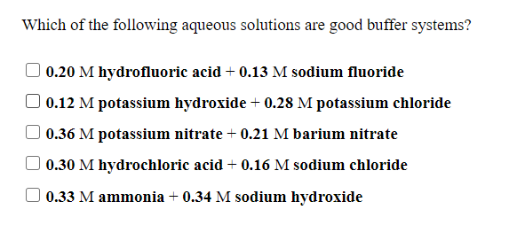 Which of the following aqueous solutions are good buffer systems?
0.20 M hydrofluoric acid + 0.13 M sodium fluoride
0.12 M potassium hydroxide + 0.28 M potassium chloride
0.36 M potassium nitrate + 0.21 M barium nitrate
0.30 M hydrochloric acid + 0.16 M sodium chloride
0.33 M ammonia + 0.34 M sodium hydroxide
