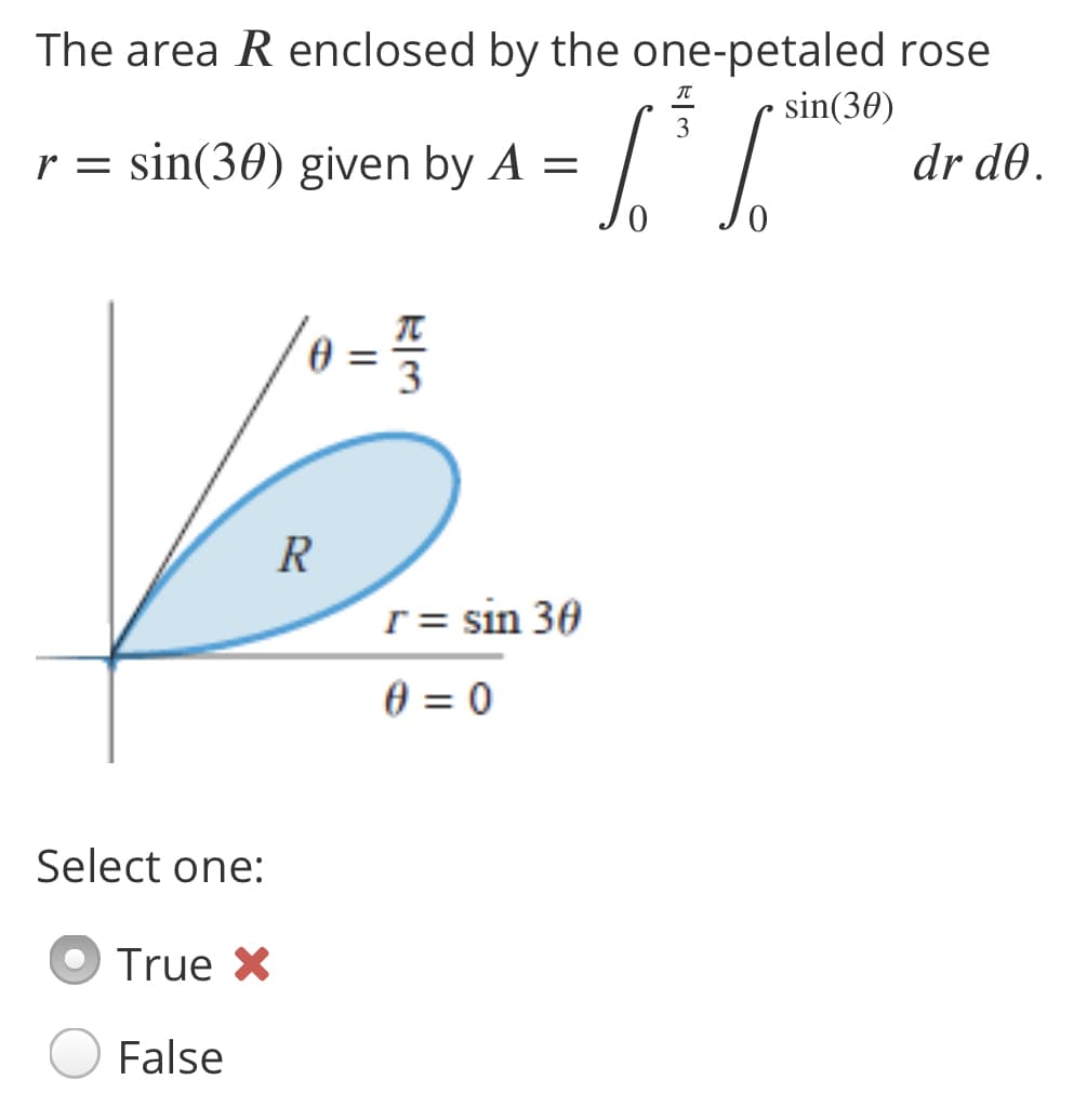 The area R enclosed by the one-petaled rose
sin(30)
sin(30) given by A =
dr d0.
3
R
r = sin 30
0 = 0
Select one:
True X
False
