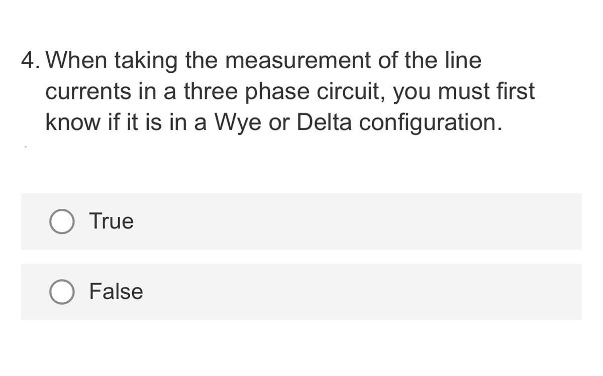 4. When taking the measurement of the line
currents in a three phase circuit, you must first
know if it is in a Wye or Delta configuration.
O True
False