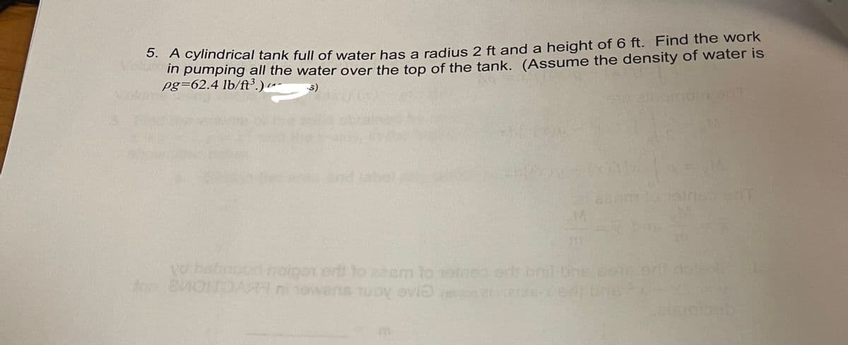 3. A cylindrical tank full of water has a radius 2 ft and a height of 6 ft. Find the work
m pumping all the water over the top of the tank. (Assume the density of water is
pg=62.4 lb/ft³.)-
5)
a babnuod noigar ort to zeem to roineo od bnt bne cote or dotex
ton 8M0TOARR ni nowens uoy ovio

